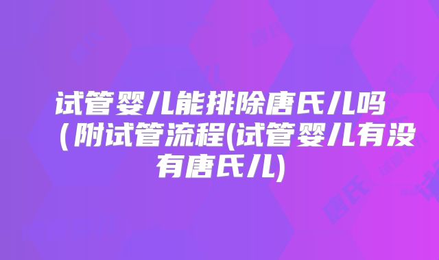 试管婴儿能排除唐氏儿吗(附试管流程(试管婴儿有没有唐氏儿)