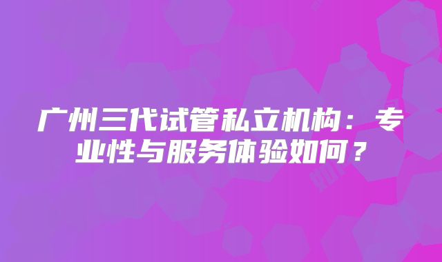 广州三代试管私立机构：专业性与服务体验如何？