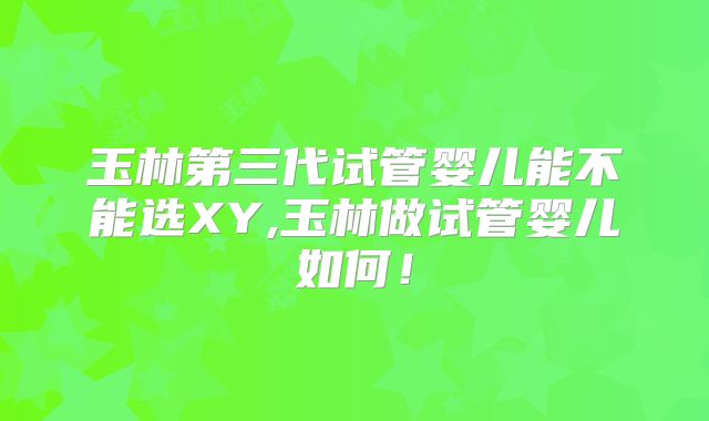 玉林第三代试管婴儿能不能选XY,玉林做试管婴儿如何！