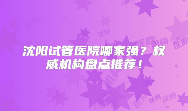 沈阳试管医院哪家强？权威机构盘点推荐！