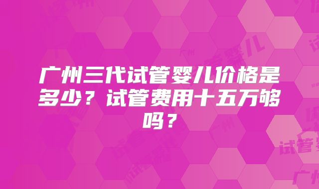广州三代试管婴儿价格是多少？试管费用十五万够吗？