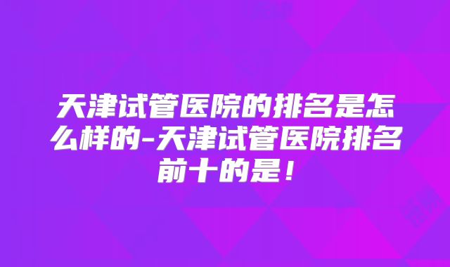 天津试管医院的排名是怎么样的-天津试管医院排名前十的是!