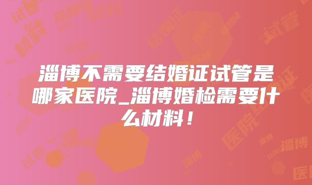 淄博不需要结婚证试管是哪家医院_淄博婚检需要什么材料！