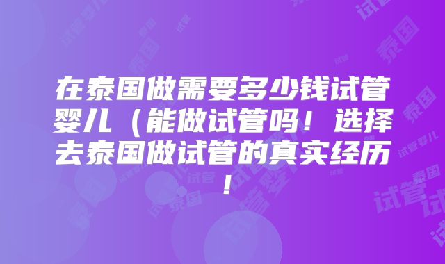 在泰国做需要多少钱试管婴儿（能做试管吗！选择去泰国做试管的真实经历！