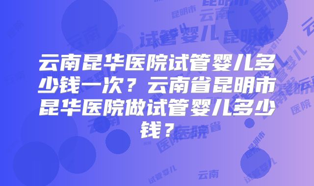 云南昆华医院试管婴儿多少钱一次？云南省昆明市昆华医院做试管婴儿多少钱？