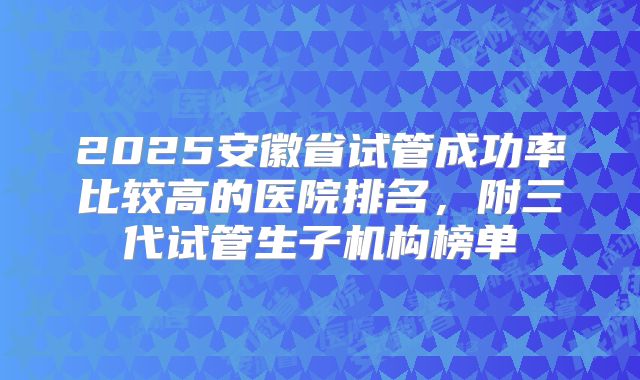 2025安徽省试管成功率比较高的医院排名，附三代试管生子机构榜单