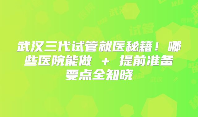 武汉三代试管就医秘籍！哪些医院能做 + 提前准备要点全知晓