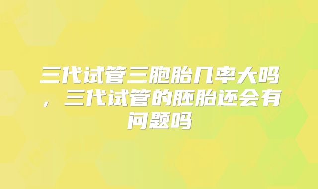 三代试管三胞胎几率大吗，三代试管的胚胎还会有问题吗