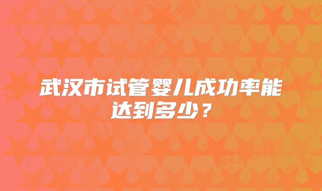 武汉市试管婴儿成功率能达到多少?