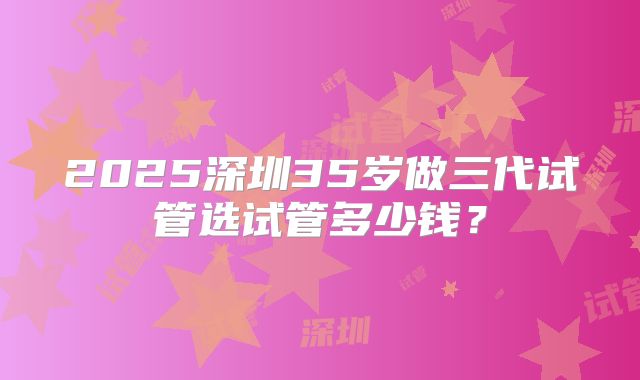 2025深圳35岁做三代试管选试管多少钱？