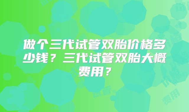做个三代试管双胎价格多少钱？三代试管双胎大概费用？