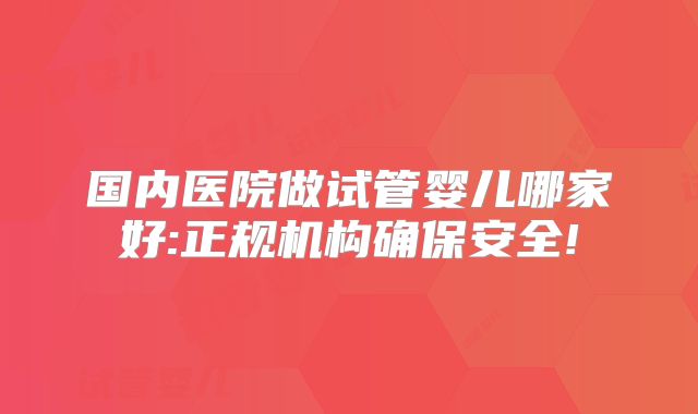 国内医院做试管婴儿哪家好:正规机构确保安全!