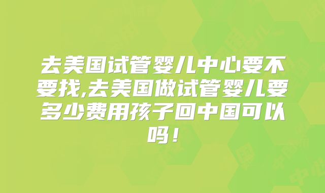 去美国试管婴儿中心要不要找,去美国做试管婴儿要多少费用孩子回中国可以吗！