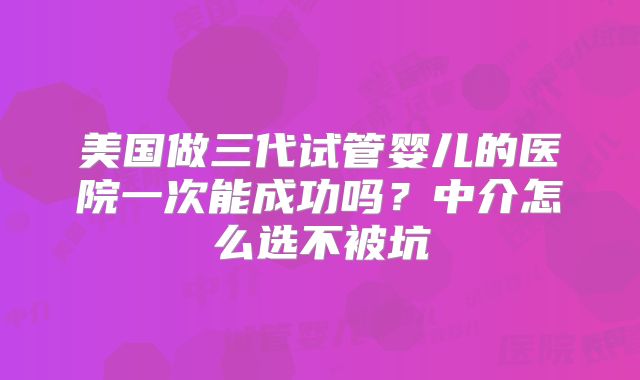 美国做三代试管婴儿的医院一次能成功吗?中介怎么选不被坑