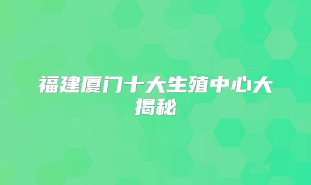 福建厦门十大生殖中心大揭秘
