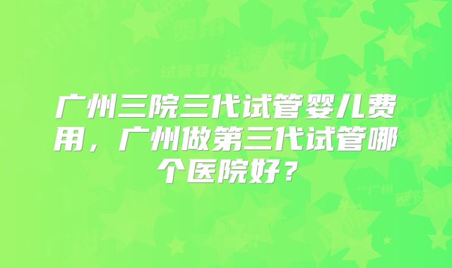 广州三院三代试管婴儿费用，广州做第三代试管哪个医院好？