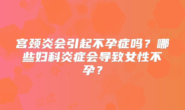 宫颈炎会引起不孕症吗？哪些妇科炎症会导致女性不孕？