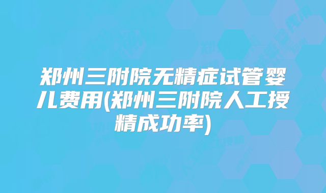 郑州三附院无精症试管婴儿费用(郑州三附院人工授精成功率)