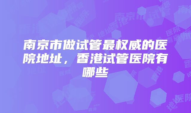 南京市做试管最权威的医院地址，香港试管医院有哪些