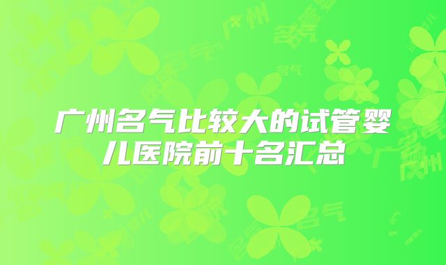 广州名气比较大的试管婴儿医院前十名汇总