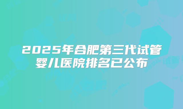 2025年合肥第三代试管婴儿医院排名已公布
