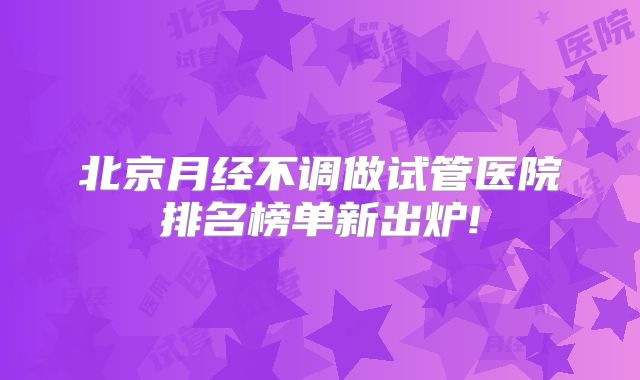 北京月经不调做试管医院排名榜单新出炉!