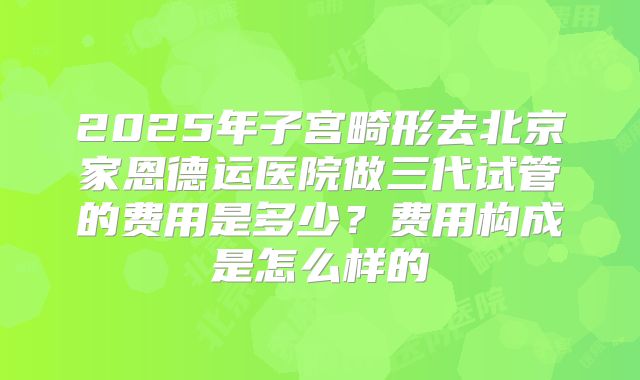 2025年子宫畸形去北京家恩德运医院做三代试管的费用是多少？费用构成是怎么样的