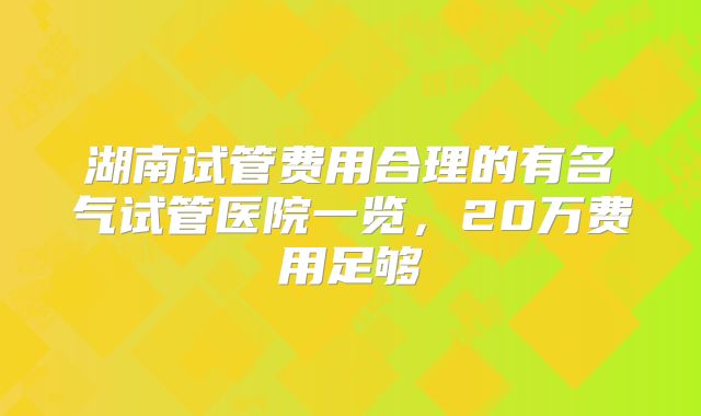 湖南试管费用合理的有名气试管医院一览，20万费用足够