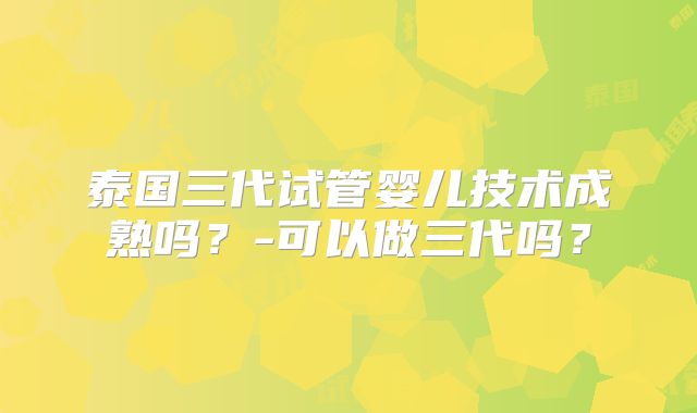 泰国三代试管婴儿技术成熟吗？-可以做三代吗？