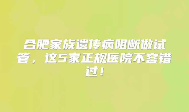 合肥家族遗传病阻断做试管，这5家正规医院不容错过！