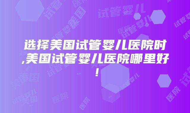 选择美国试管婴儿医院时,美国试管婴儿医院哪里好！