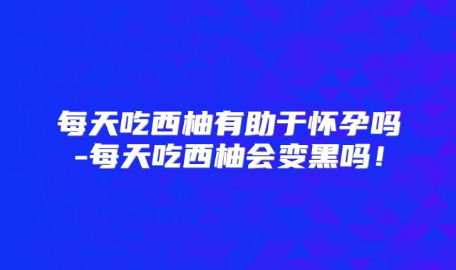 每天吃西柚有助于怀孕吗-每天吃西柚会变黑吗！