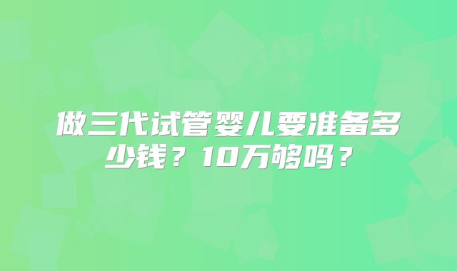 做三代试管婴儿要准备多少钱？10万够吗？
