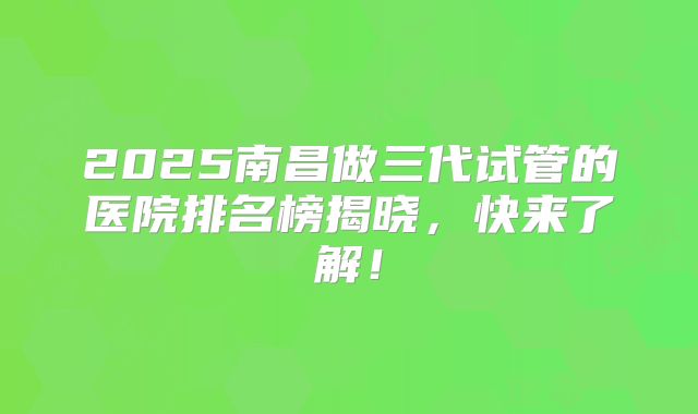2025南昌做三代试管的医院排名榜揭晓，快来了解！