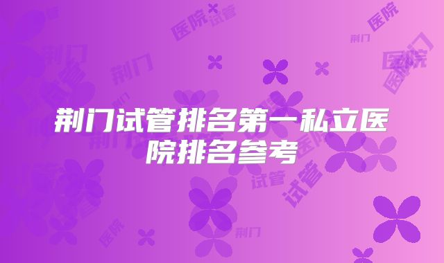 荆门试管排名第一私立医院排名参考