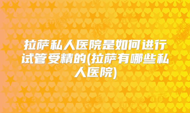 拉萨私人医院是如何进行试管受精的(拉萨有哪些私人医院)