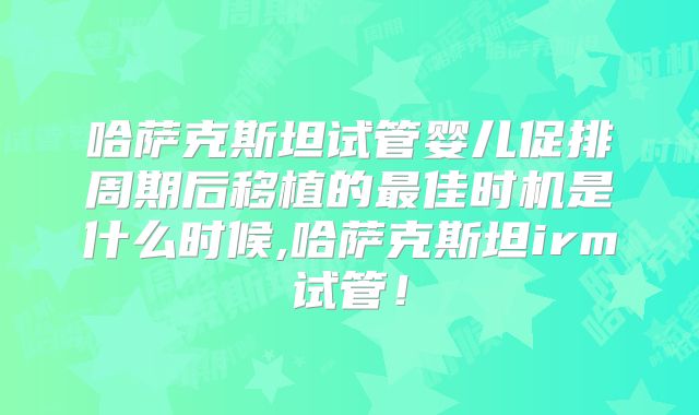 哈萨克斯坦试管婴儿促排周期后移植的最佳时机是什么时候,哈萨克斯坦irm试管！