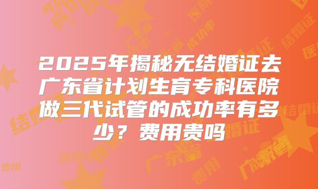 2025年揭秘无结婚证去广东省计划生育专科医院做三代试管的成功率有多少？费用贵吗