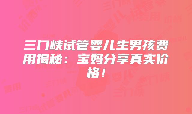 三门峡试管婴儿生男孩费用揭秘:宝妈分享真实价格!
