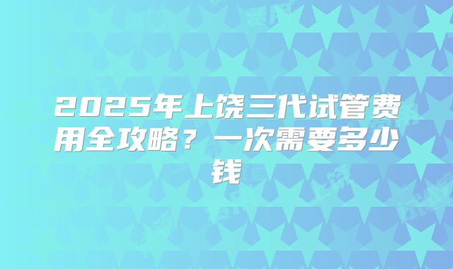 2025年上饶三代试管费用全攻略？一次需要多少钱