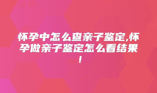怀孕中怎么查亲子鉴定,怀孕做亲子鉴定怎么看结果！