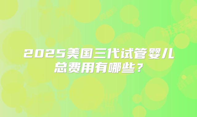 2025美国三代试管婴儿总费用有哪些？