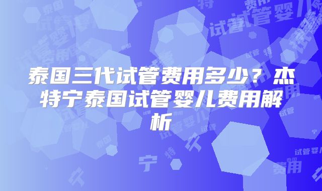 泰国三代试管费用多少？杰特宁泰国试管婴儿费用解析