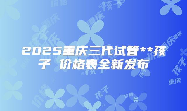2025重庆三代试管**孩子 价格表全新发布