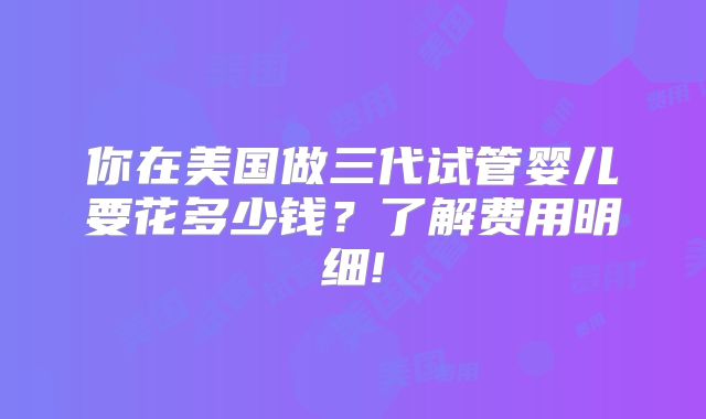 你在美国做三代试管婴儿要花多少钱？了解费用明细!
