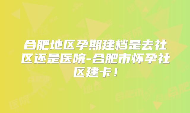 合肥地区孕期建档是去社区还是医院-合肥市怀孕社区建卡！