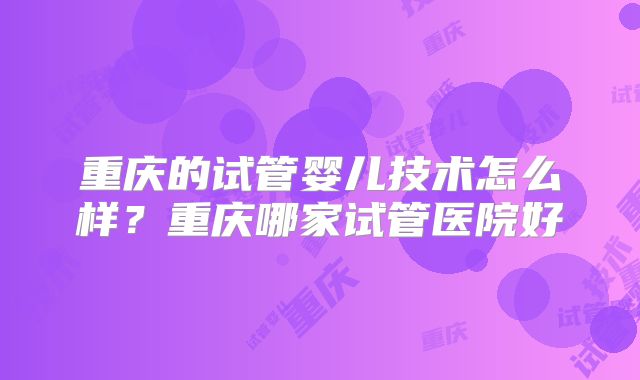 重庆的试管婴儿技术怎么样？重庆哪家试管医院好