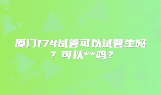 厦门174试管可以试管生吗?可以**吗?