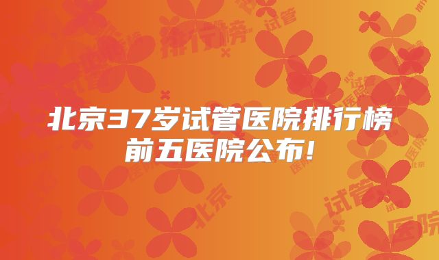 北京37岁试管医院排行榜前五医院公布!