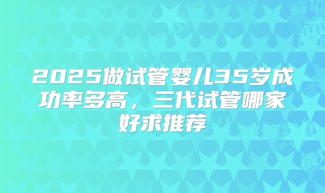 2025做试管婴儿35岁成功率多高，三代试管哪家好求推荐